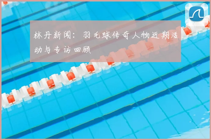 林丹新闻：羽毛球传奇人物近期活动与专访回顾