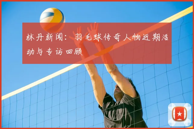 林丹新闻：羽毛球传奇人物近期活动与专访回顾