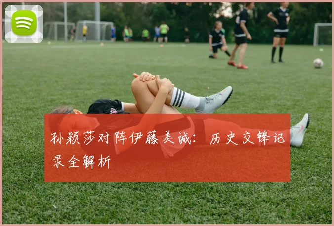 孙颖莎对阵伊藤美诚：历史交锋记录全解析
