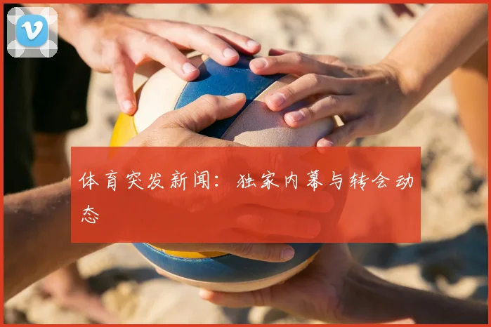 体育突发新闻：独家内幕与转会动态