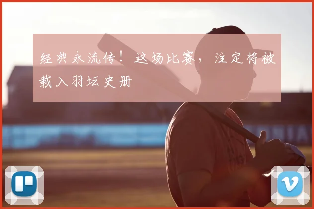 经典永流传！这场比赛，注定将被载入羽坛史册