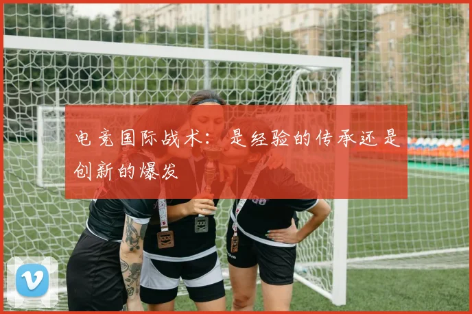 电竞国际战术:是经验的传承还是创新的爆发