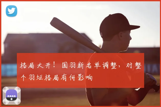 格局大开!国羽新名单调整,对整个羽坛格局有何影响