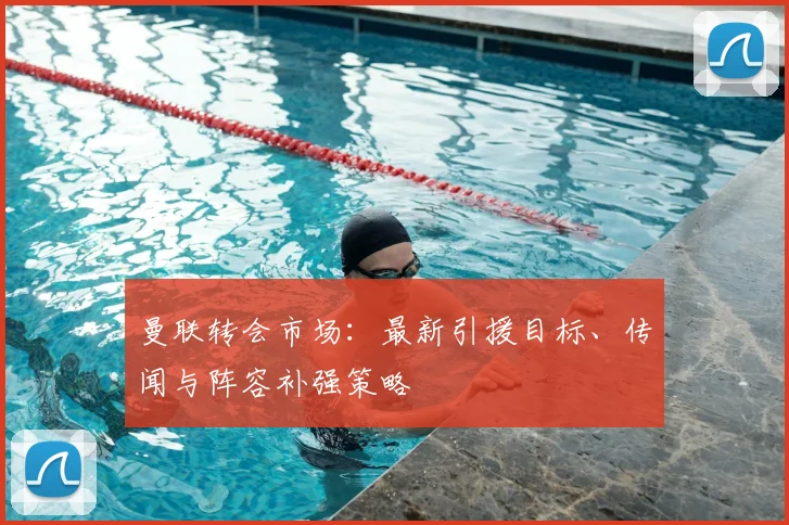 曼联转会市场：最新引援目标、传闻与阵容补强策略