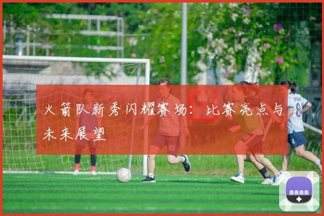 火箭队新秀闪耀赛场：比赛亮点与未来展望