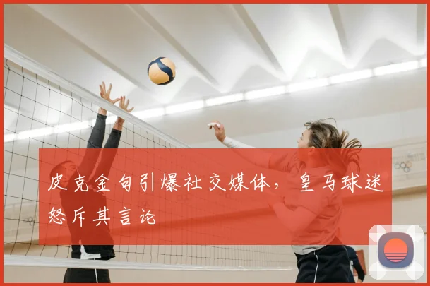 皮克金句引爆社交媒体,皇马球迷怒斥其言论