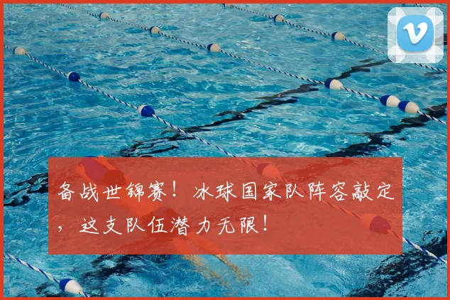 备战世锦赛！冰球国家队阵容敲定，这支队伍潜力无限！