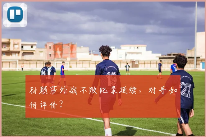 孙颖莎外战不败纪录延续,对手如何评价?