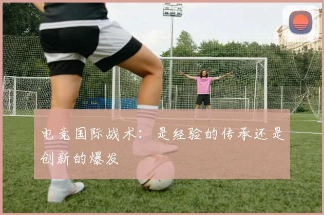 电竞国际战术:是经验的传承还是创新的爆发