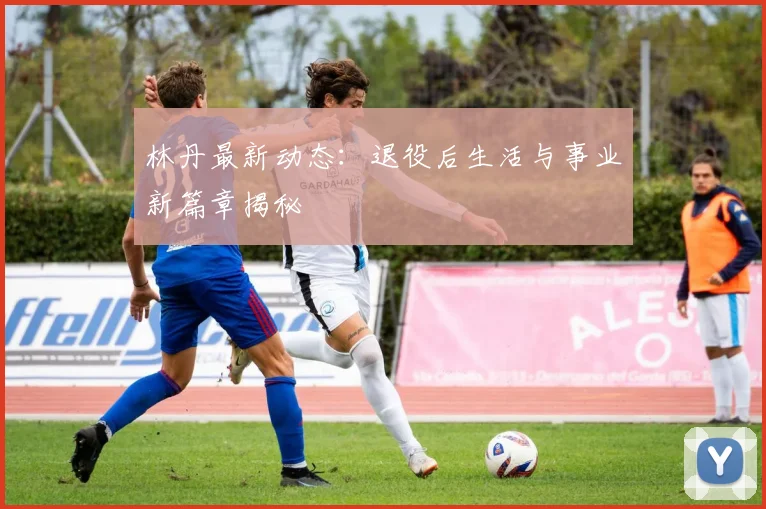 林丹最新动态：退役后生活与事业新篇章揭秘