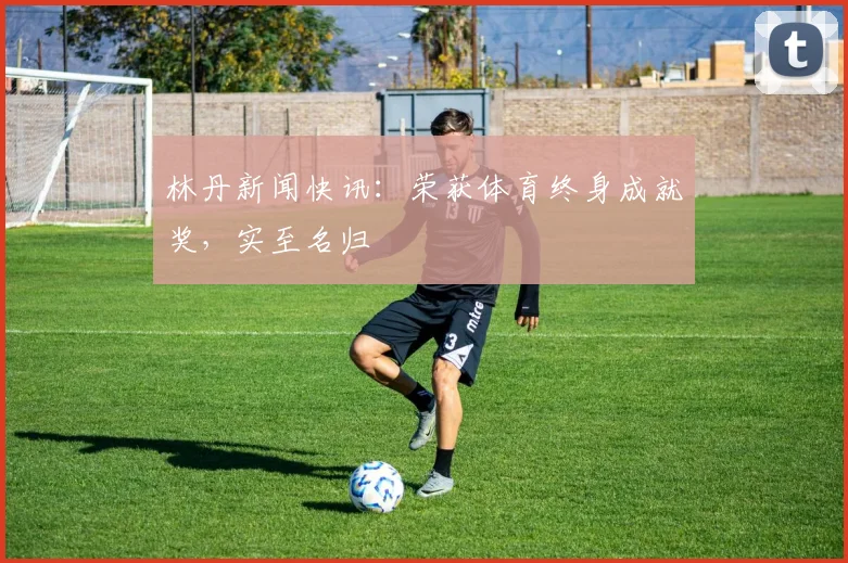 林丹新闻快讯：荣获体育终身成就奖，实至名归