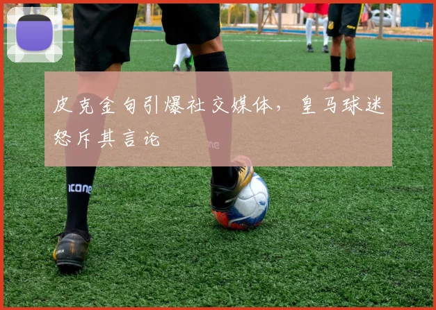 皮克金句引爆社交媒体，皇马球迷怒斥其言论