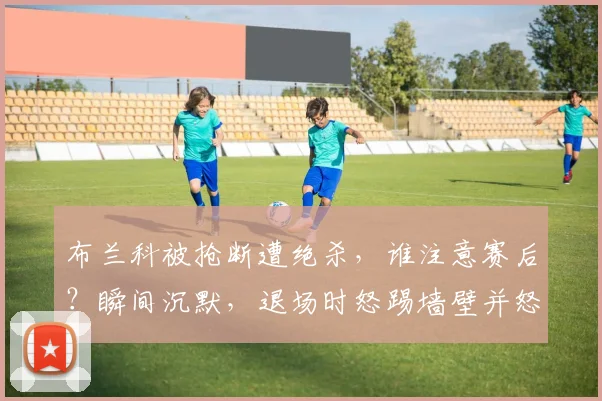 布兰科被抢断遭绝杀,谁注意赛后?瞬间沉默,退场时怒踢墙壁并怒骂