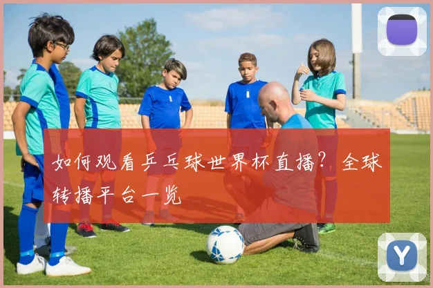 如何观看乒乓球世界杯直播?全球转播平台一览