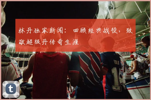 林丹独家新闻：回顾经典战役，致敬超级丹传奇生涯