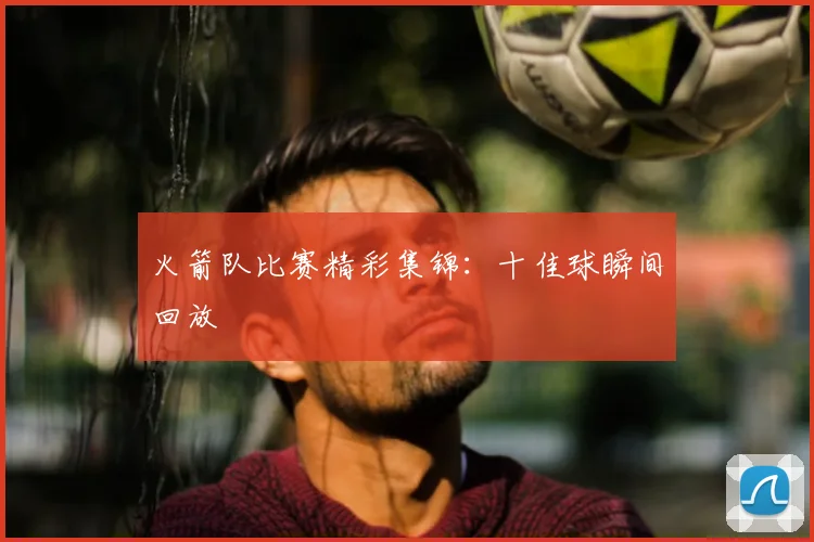 火箭队比赛精彩集锦：十佳球瞬间回放