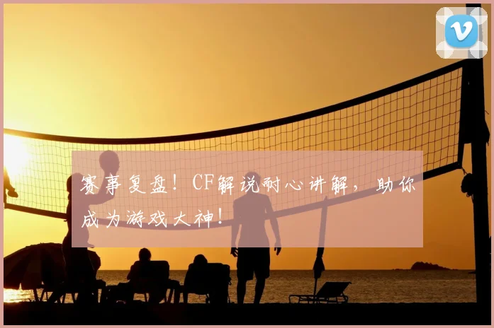 赛事复盘！CF解说耐心讲解，助你成为游戏大神！