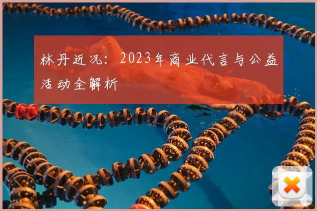 林丹近况：2023年商业代言与公益活动全解析