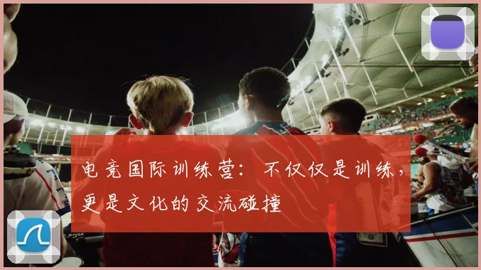 电竞国际训练营：不仅仅是训练，更是文化的交流碰撞