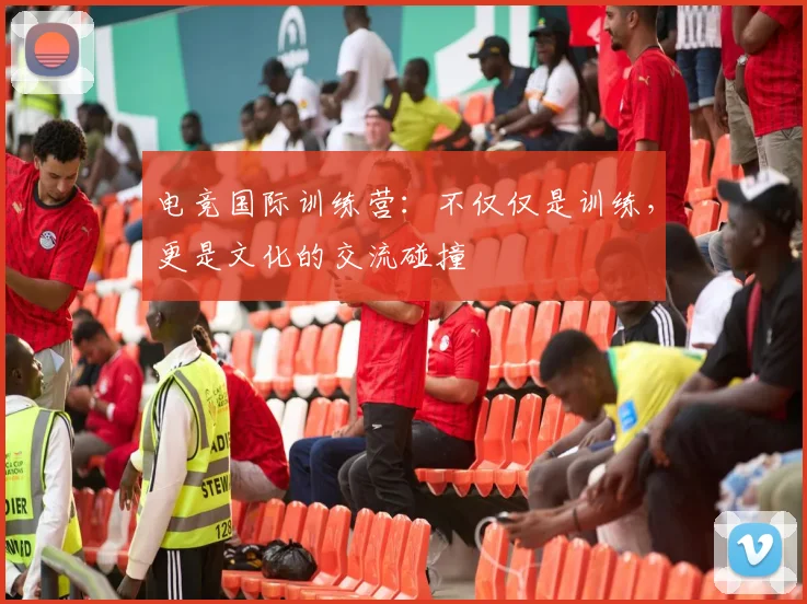 电竞国际训练营：不仅仅是训练，更是文化的交流碰撞