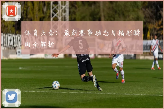 体育头条:最新赛事动态与精彩瞬间全解析