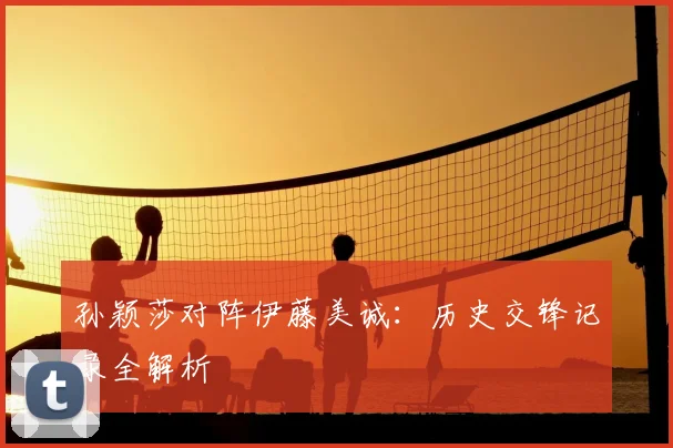 孙颖莎对阵伊藤美诚：历史交锋记录全解析