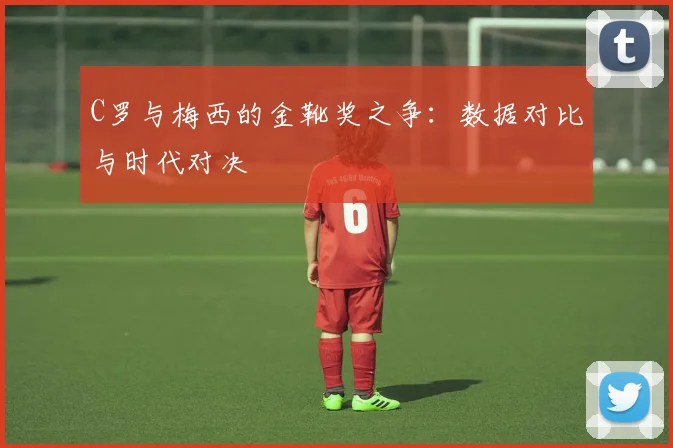 C罗与梅西的金靴奖之争:数据对比与时代对决
